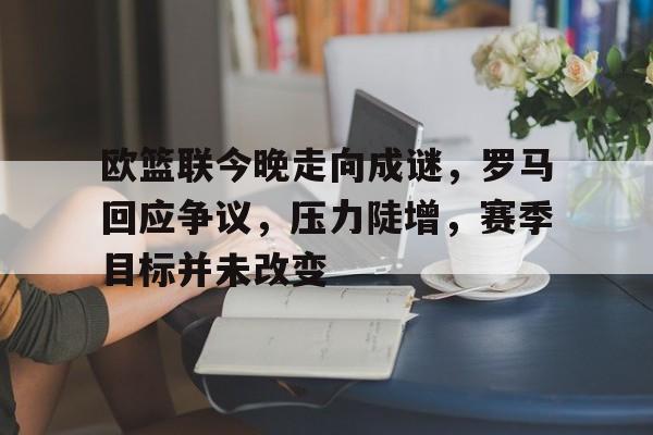 Leyu-欧篮联今晚走向成谜，罗马回应争议，压力陡增，赛季目标并未改变的简单介绍