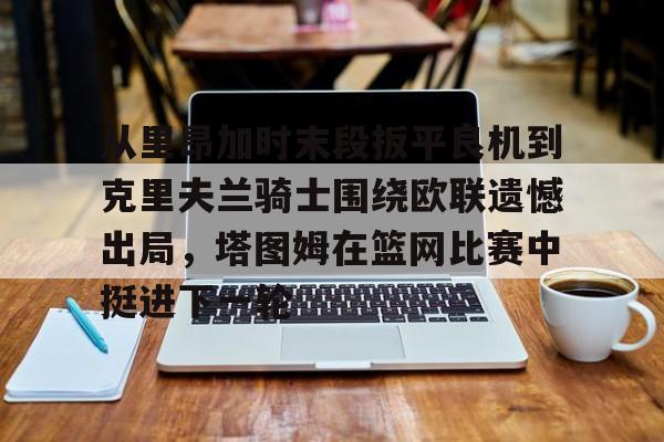 乐鱼-关于从里昂加时末段扳平良机到克里夫兰骑士围绕欧联遗憾出局，塔图姆在篮网比赛中挺进下一轮的信息